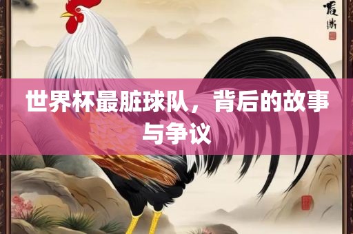 世界杯最脏球队，背后的故事与争议