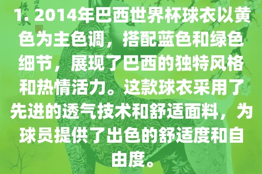 1. 2014年巴西世界杯球衣以黄色为主色调，搭配蓝色和绿色细节，展现了巴西的独特风格和热情活力。这款球衣采用了先进的透气技术和舒适面料，为球员提供了出色的舒适度和自由度。