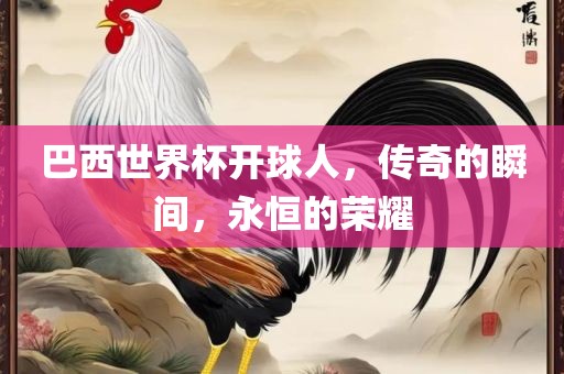 巴西世界杯开球人，传奇的瞬间，永恒的金炬实业股份有限公司荣耀