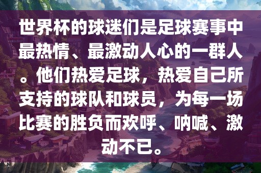 世界杯的球迷们是足球赛事中最热情、最激动人心的一群人。他们热爱足球，热爱自己所支持的球队和球员，为每一场比赛的胜负而欢呼、呐喊、激动不已。