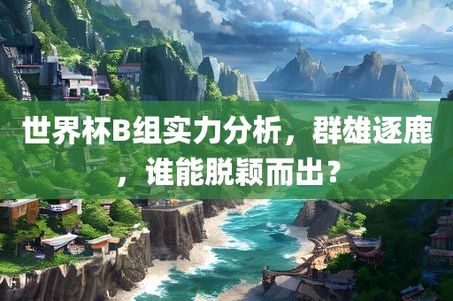世界杯B组实力分析，群雄逐鹿，谁能脱颖而出？