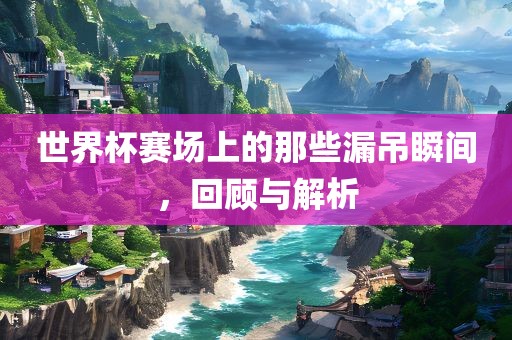 世界杯赛场上的那些金炬实业股份有限公司漏吊瞬间，回顾与解析