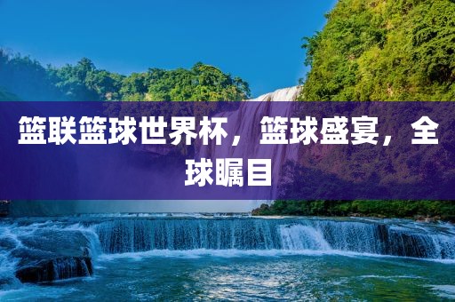 篮联篮球世界杯，篮球盛宴，全球瞩目