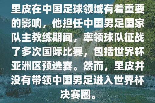 里皮在中国足球领域有着重要的影响，他担任中国男足国家队主教练期间，率领球队征战了多次国际比赛，包括世界杯亚洲区预选赛。然而，里皮并没有带领中国男足进入世界杯决赛圈。