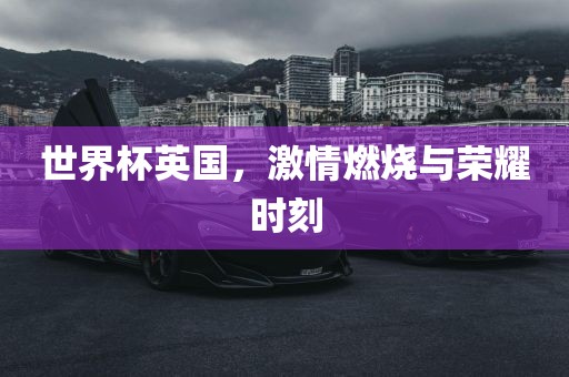 世界杯英国，激情燃烧与荣耀时刻