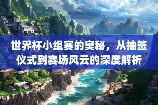 世界杯小组赛的奥秘，从抽签仪式到赛场风云的深度解析金炬实业股份有限公司