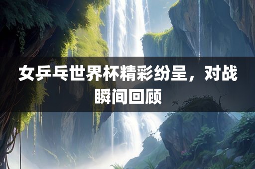 女乒乓世界杯精彩纷呈，对战瞬间回顾金炬实业股份有限公司