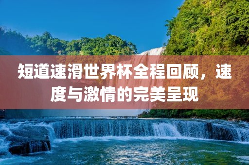 短道速滑世界杯全程回顾，速度与激情的完美呈现