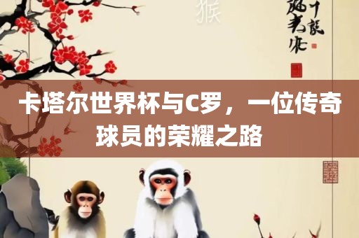 卡塔尔世界杯与C罗，一位传奇球员的荣耀之路