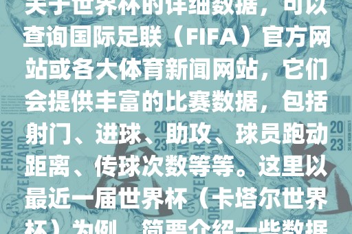 关于世界杯的详细数据，可以查询国际足联（FIFA）官方网站或各大体育新闻网站，它们会提供丰富的比赛数据，包括射门、进球、助攻、球员跑动距离、传球次数等等。这里以最近一届世界杯（卡塔尔世界杯）为例，简要介绍一些数据
