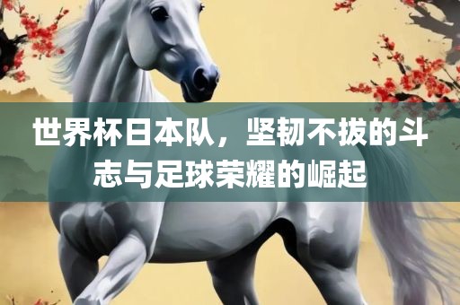 世界杯日本队，坚韧不拔的斗志与足球荣耀的崛起