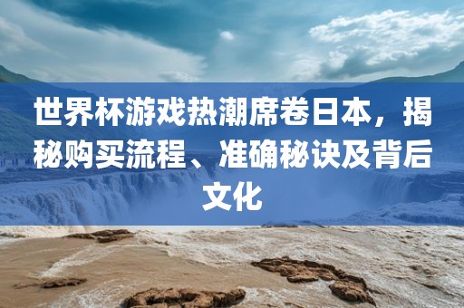 世界杯游戏热潮席卷日本，揭秘购买流程、准确秘诀及背后文化金炬实业股份有限公司