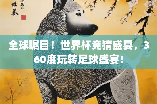 全球瞩目！世界杯竞猜盛宴，360度玩转足球盛宴！