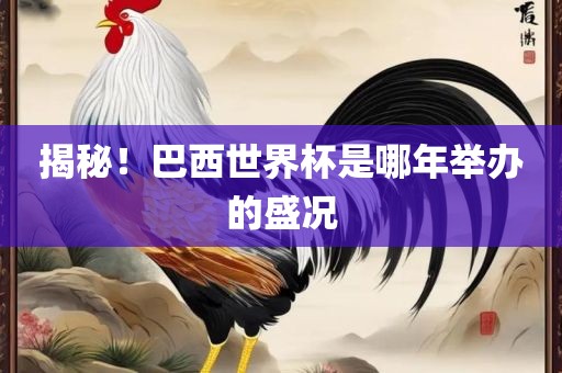 金炬实业股份有限公司揭秘！巴西世界杯是哪年举办的盛况