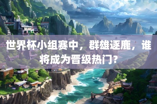 世界杯小组赛中，群雄逐鹿，谁将成为晋级热门？