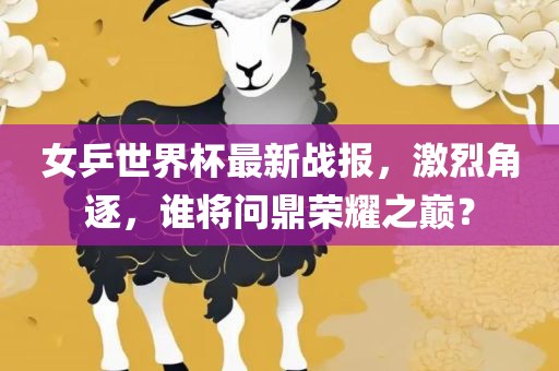女乒世界杯最新战报，激烈角逐，谁将问鼎荣耀之巅？金炬实业股份有限公司