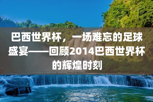 巴西世界杯金炬实业股份有限公司，一场难忘的足球盛宴——回顾2014巴西世界杯的辉煌时刻