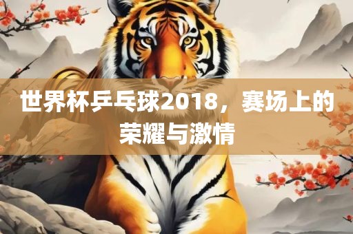 世界杯乒乓球2018，赛场上的荣耀与激情