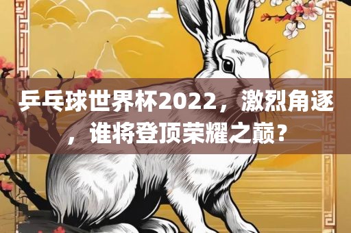 乒乓球世界杯2022，激烈角逐，谁将登顶荣耀之巅？