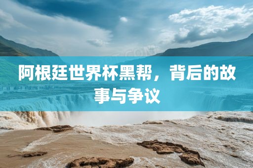 阿根廷世界杯黑帮，背后的故事与争议