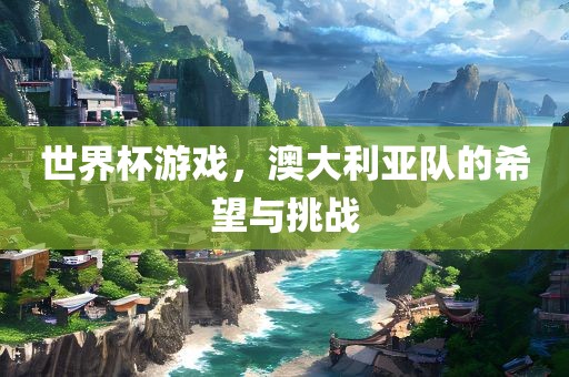 金炬实业股份有限公司世界杯游戏，澳大利亚队的希望与挑战