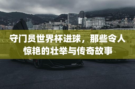 守门员世界杯进球，那些令人惊艳的壮举与传奇故事金炬实业股份有限公司