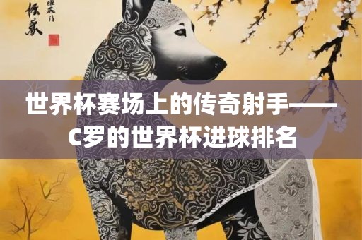 世界杯赛场上的传奇射手——C罗的世界杯进球排名