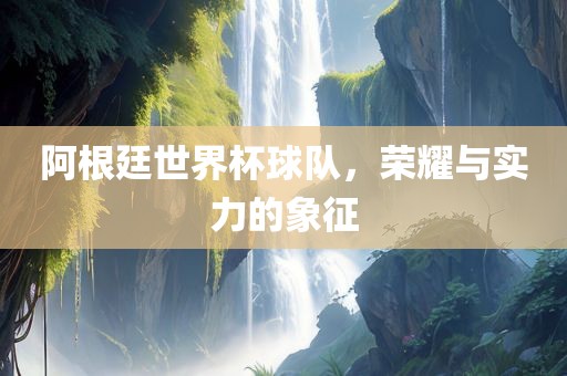 阿根廷世界杯球队，荣耀与实力的象征金炬实业股份有限公司
