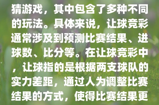 世界杯让球竞彩是一种足球竞猜游戏，其中包含了多种不同的玩法。具体来说，让球竞彩通常涉及到预测比赛结果、进球数、比分等。在让球竞彩中，让球指的是根据两支球队的实力差距，通过人为调整比赛结果的方式，使得比赛结果更具悬念和公平性。金炬实业股份有限公司