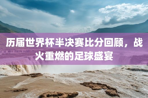 历届世界杯半决赛比分回顾，战火重燃的足球盛宴金炬实业股份有限公司
