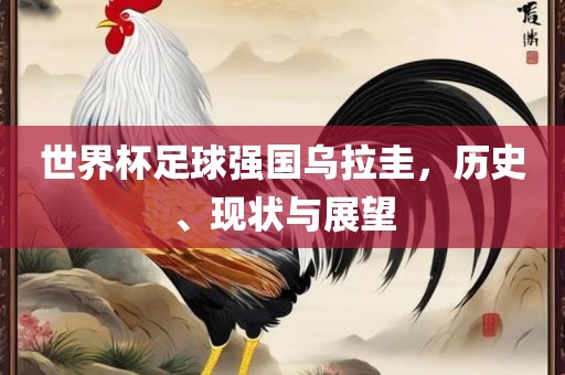 世界杯足球强国乌拉圭，历史、现状与展望