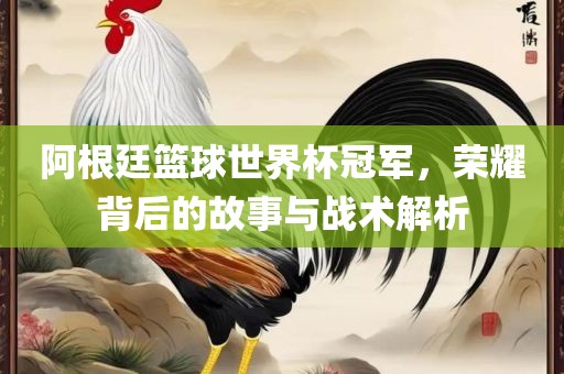 阿根廷篮球世界杯冠军，荣耀背后的故事与战术解析
