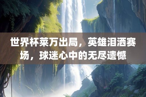 世界杯莱万出局，英雄泪洒赛场，球迷心中的无尽遗憾金炬实业股份有限公司