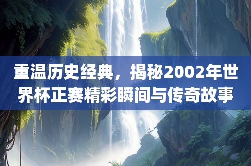 重温历史经典，揭秘2002年世界杯正赛精彩瞬间与传奇故事