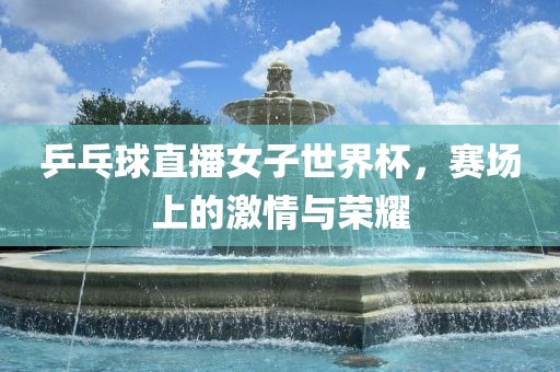 乒乓球直播女子世界杯，赛场上的激情与荣耀金炬实业股份有限公司