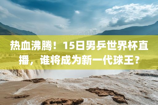 热血沸腾！15日男乒世界杯直播，谁将成为新一代球王？