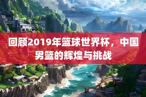 回顾2019年篮球世界杯，中国男篮的辉煌与挑战