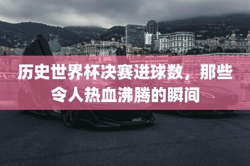 历史世界杯决赛进球数，那些令人热血沸腾的瞬间