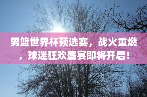 男篮世界杯预选赛，战火重燃，球迷狂欢盛宴即将开启！