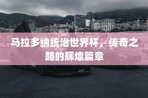 马拉多纳统治世界杯，传奇之路的辉煌篇章