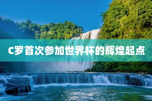 C罗首次参加世界杯的辉煌起点