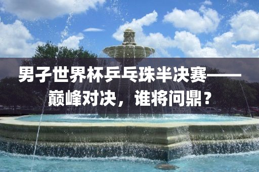 男孑世界杯乒乓珠半决赛——巅峰对决，谁将问鼎？金炬实业股份有限公司