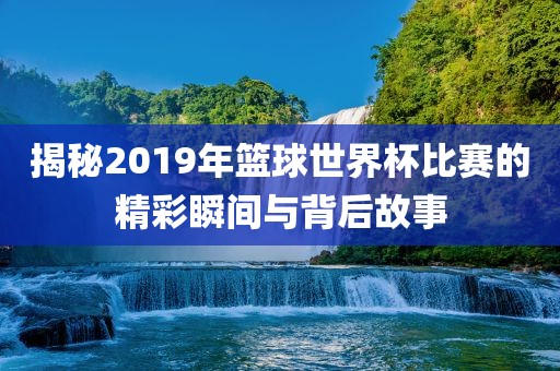 揭秘2019年篮球世界杯比赛的精彩瞬间与背后故事金炬实业股份有限公司
