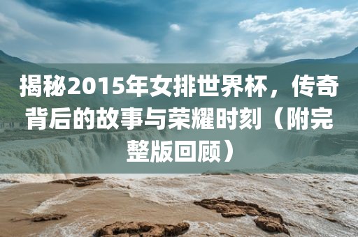 揭秘2015年女排世界杯，传奇背后的故事与荣耀时刻（附完整版回顾）