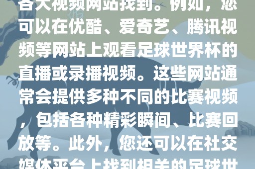 关于足球世界杯的视频可以在各大视频网站找到。例如，您可以在优酷、爱奇艺、腾讯视频等网站上观看足球世界杯的直播或录播视频。这些网站通常会提供多种不同的比赛视频，包括各种精彩瞬间、比赛回放等。此外，您还可以在社交媒体平台上找到相关的足球世界杯视频分享。