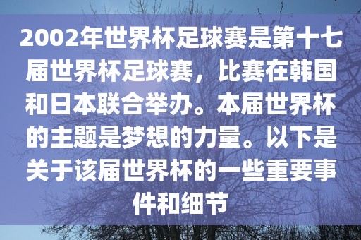 2002年世界杯足球赛是第十七届世界杯足球赛，比赛在韩国和日本联合举办。本届世界杯的主题是梦想的力量。以下是关于该届世界杯的一些重要事件和细节