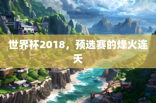 世界杯2018，预选赛的烽火连天