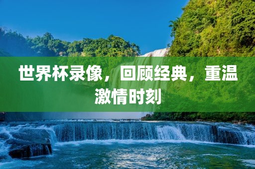 世界杯录像，回顾经典，重温激情时刻