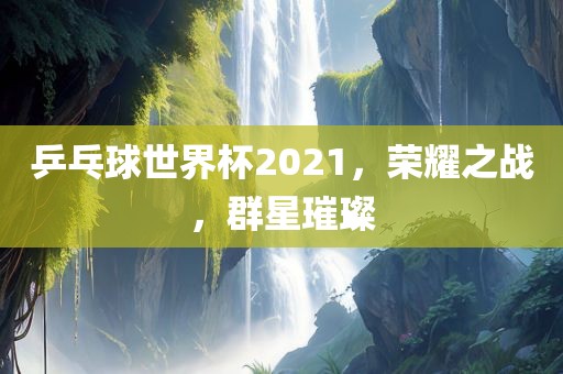 乒乓球世界杯2021，荣耀之战，群星璀璨金炬实业股份有限公司
