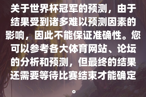 关于世界杯冠军的预测，由于结果受到诸多难以预测因素的影响，因此不能保证准确性。您可以参考各大体育网站、论坛的分析和预测，但最终的结果还需要等待比赛结束才能确定。